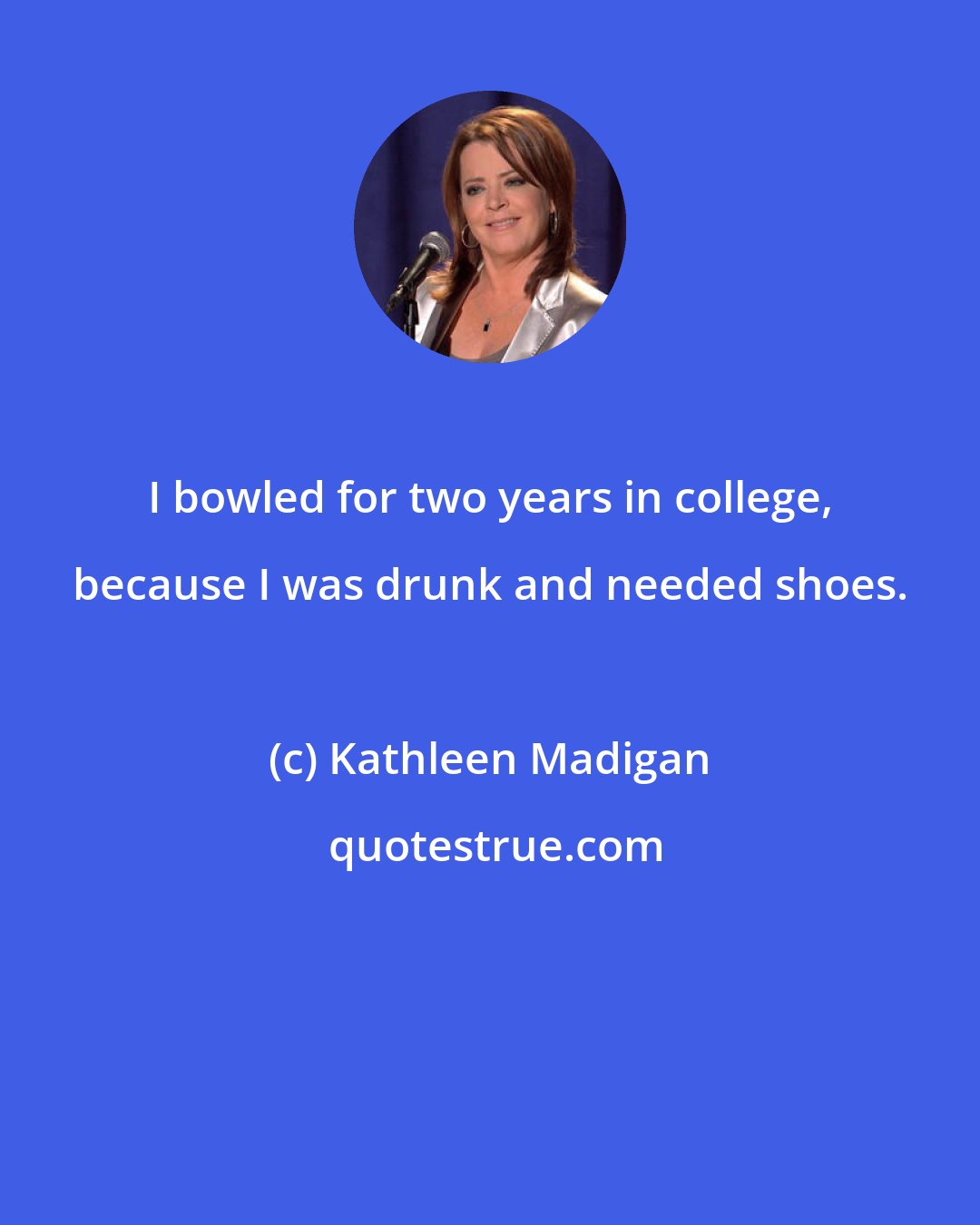 Kathleen Madigan: I bowled for two years in college, because I was drunk and needed shoes.