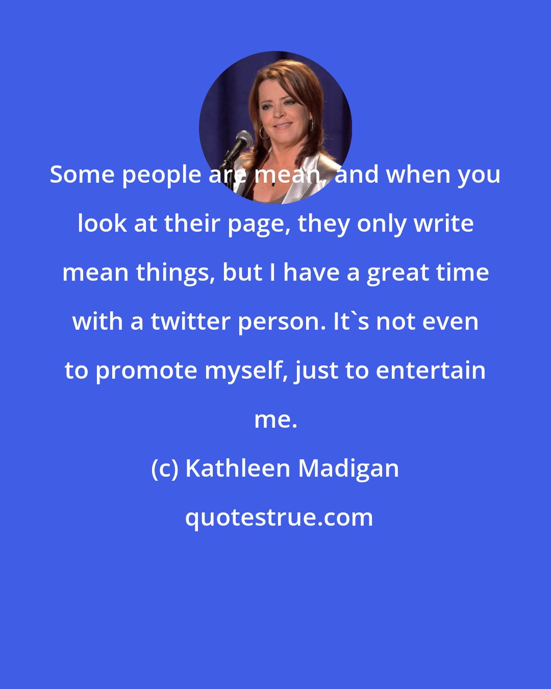 Kathleen Madigan: Some people are mean, and when you look at their page, they only write mean things, but I have a great time with a twitter person. It's not even to promote myself, just to entertain me.