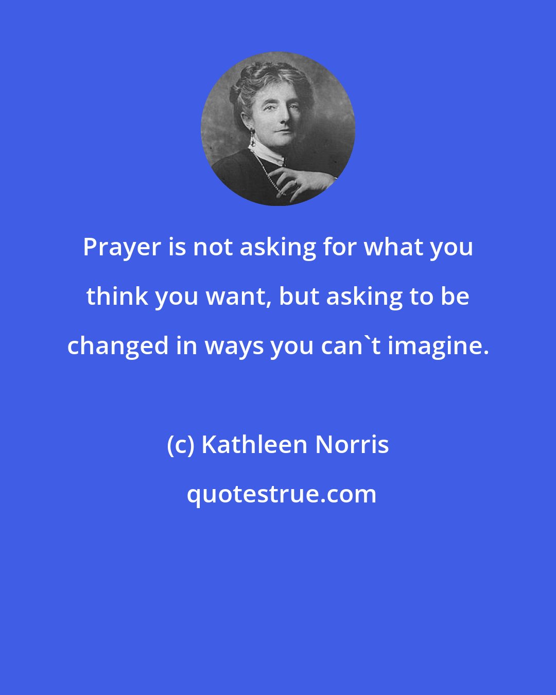 Kathleen Norris: Prayer is not asking for what you think you want, but asking to be changed in ways you can't imagine.
