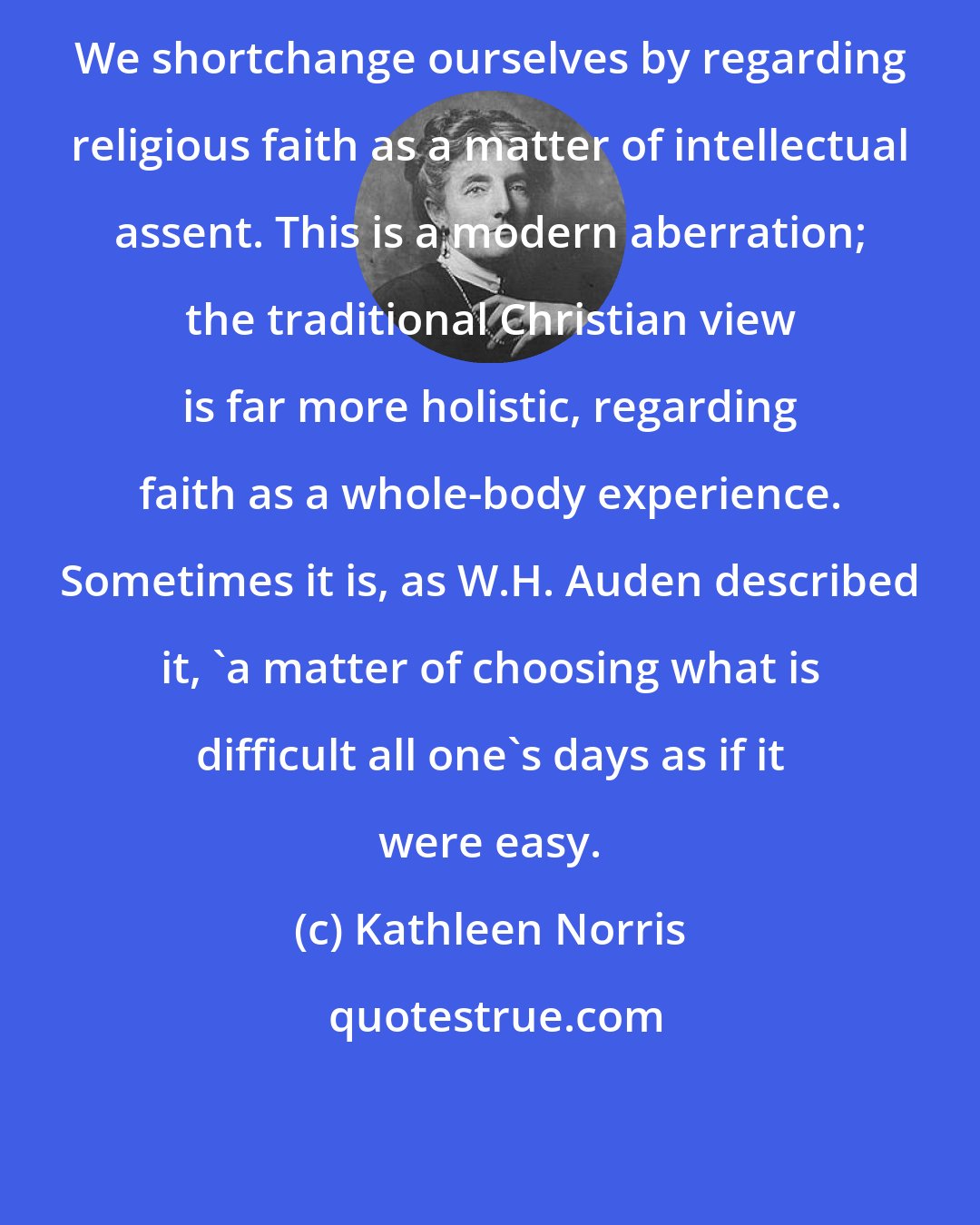 Kathleen Norris: We shortchange ourselves by regarding religious faith as a matter of intellectual assent. This is a modern aberration; the traditional Christian view is far more holistic, regarding faith as a whole-body experience. Sometimes it is, as W.H. Auden described it, 'a matter of choosing what is difficult all one's days as if it were easy.