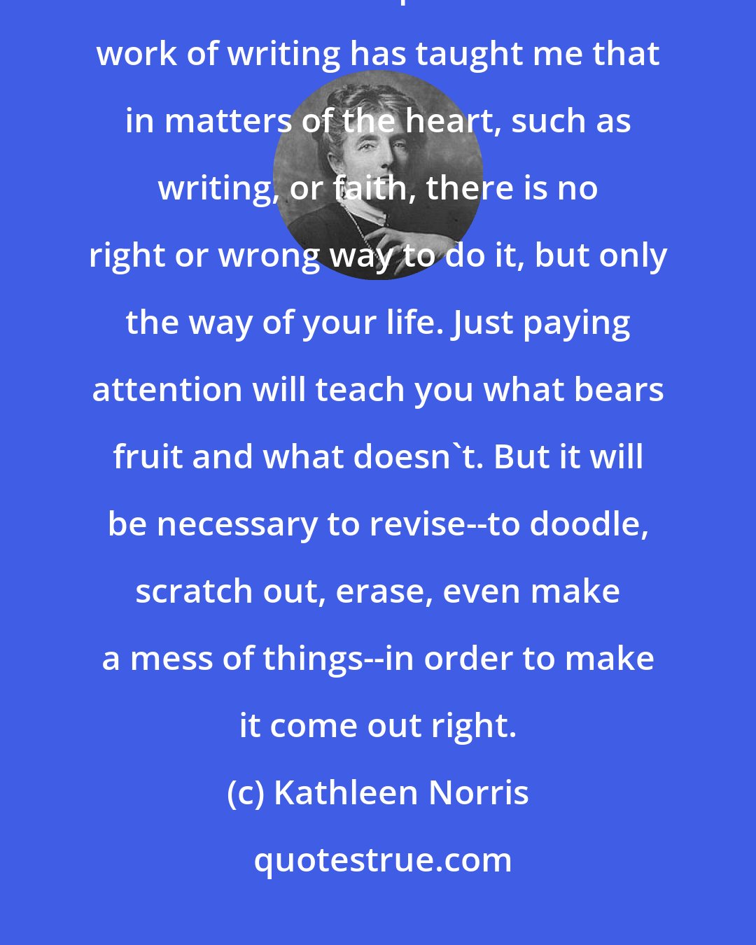 Kathleen Norris: Poets are immersed in process, and I mean process not as an amorphous blur but as a discipline. The hard work of writing has taught me that in matters of the heart, such as writing, or faith, there is no right or wrong way to do it, but only the way of your life. Just paying attention will teach you what bears fruit and what doesn't. But it will be necessary to revise--to doodle, scratch out, erase, even make a mess of things--in order to make it come out right.