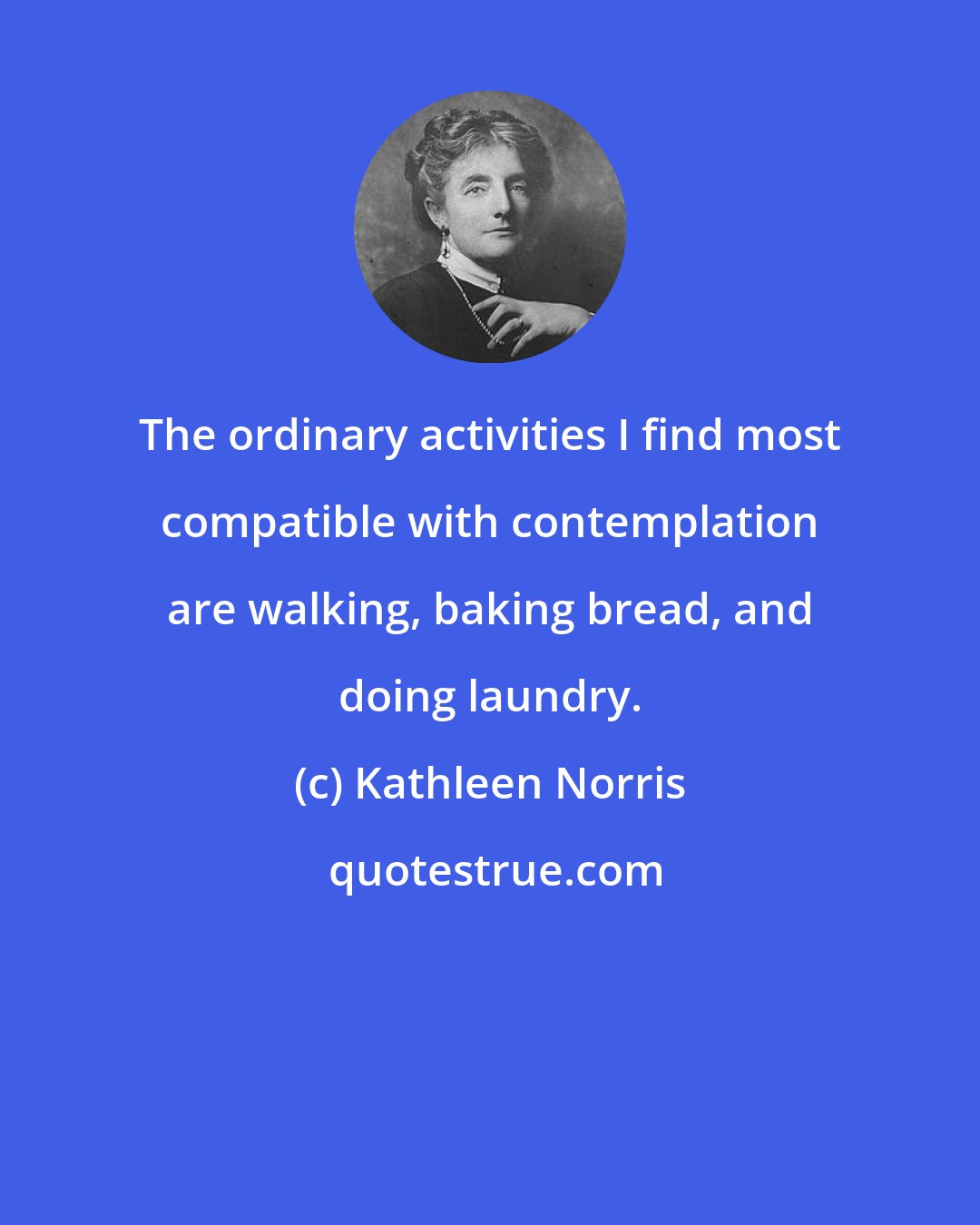 Kathleen Norris: The ordinary activities I find most compatible with contemplation are walking, baking bread, and doing laundry.