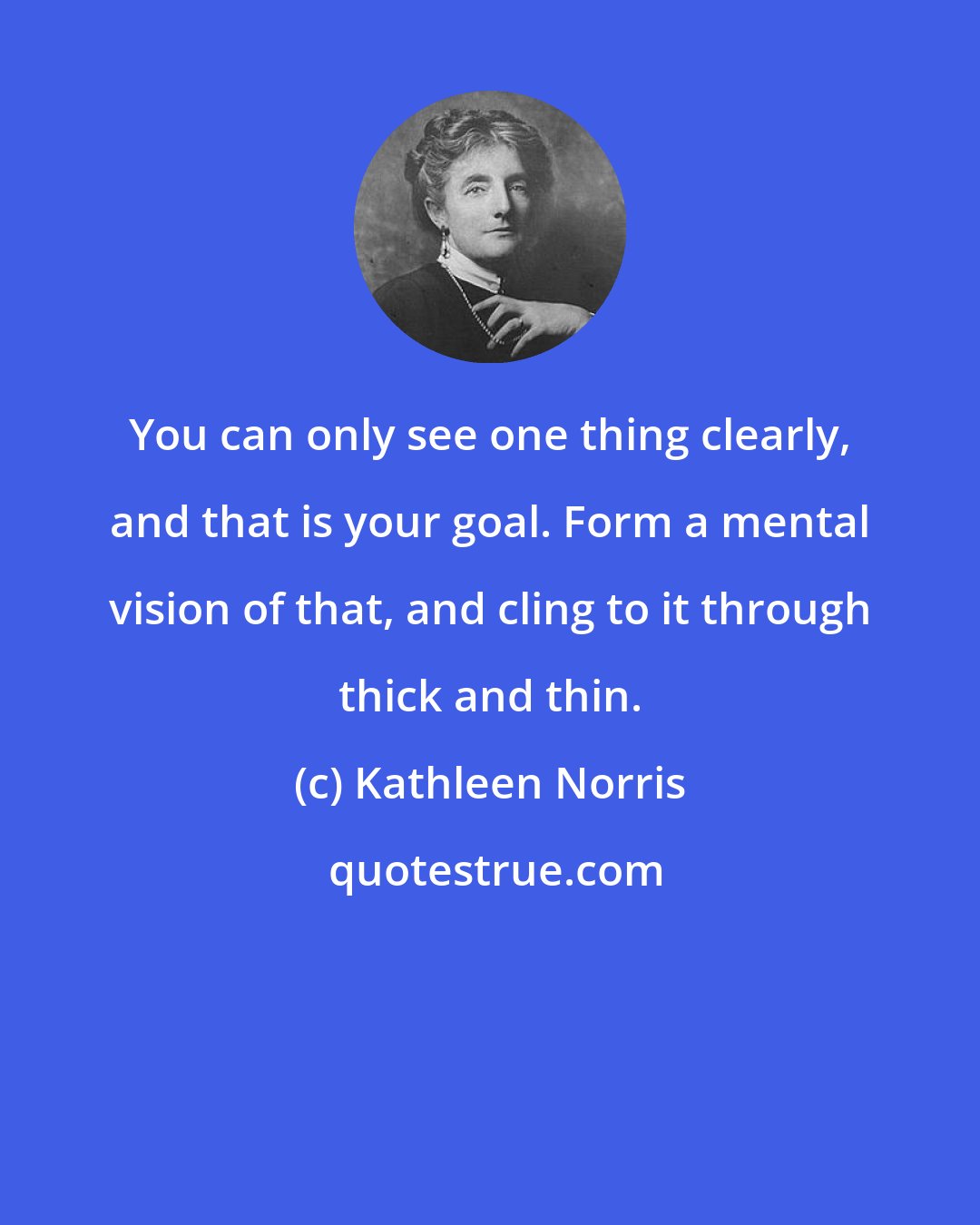Kathleen Norris: You can only see one thing clearly, and that is your goal. Form a mental vision of that, and cling to it through thick and thin.