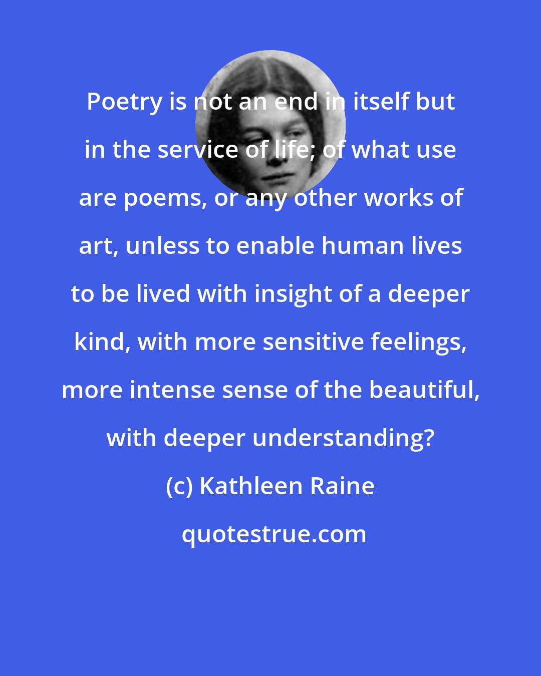 Kathleen Raine: Poetry is not an end in itself but in the service of life; of what use are poems, or any other works of art, unless to enable human lives to be lived with insight of a deeper kind, with more sensitive feelings, more intense sense of the beautiful, with deeper understanding?