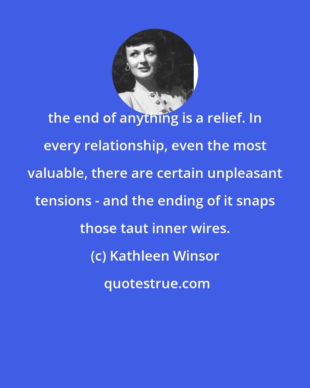 Kathleen Winsor: the end of anything is a relief. In every relationship, even the most valuable, there are certain unpleasant tensions - and the ending of it snaps those taut inner wires.