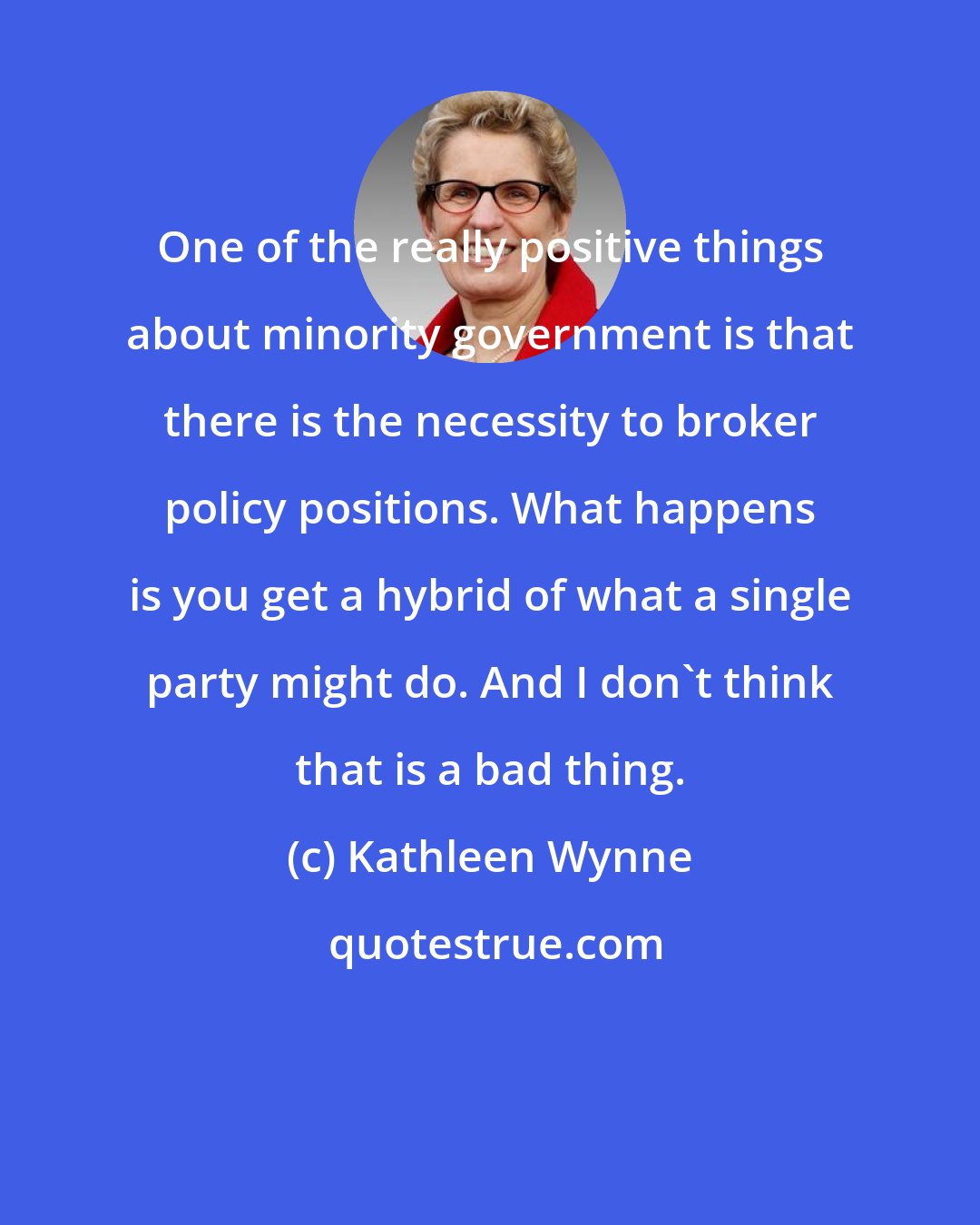 Kathleen Wynne: One of the really positive things about minority government is that there is the necessity to broker policy positions. What happens is you get a hybrid of what a single party might do. And I don't think that is a bad thing.