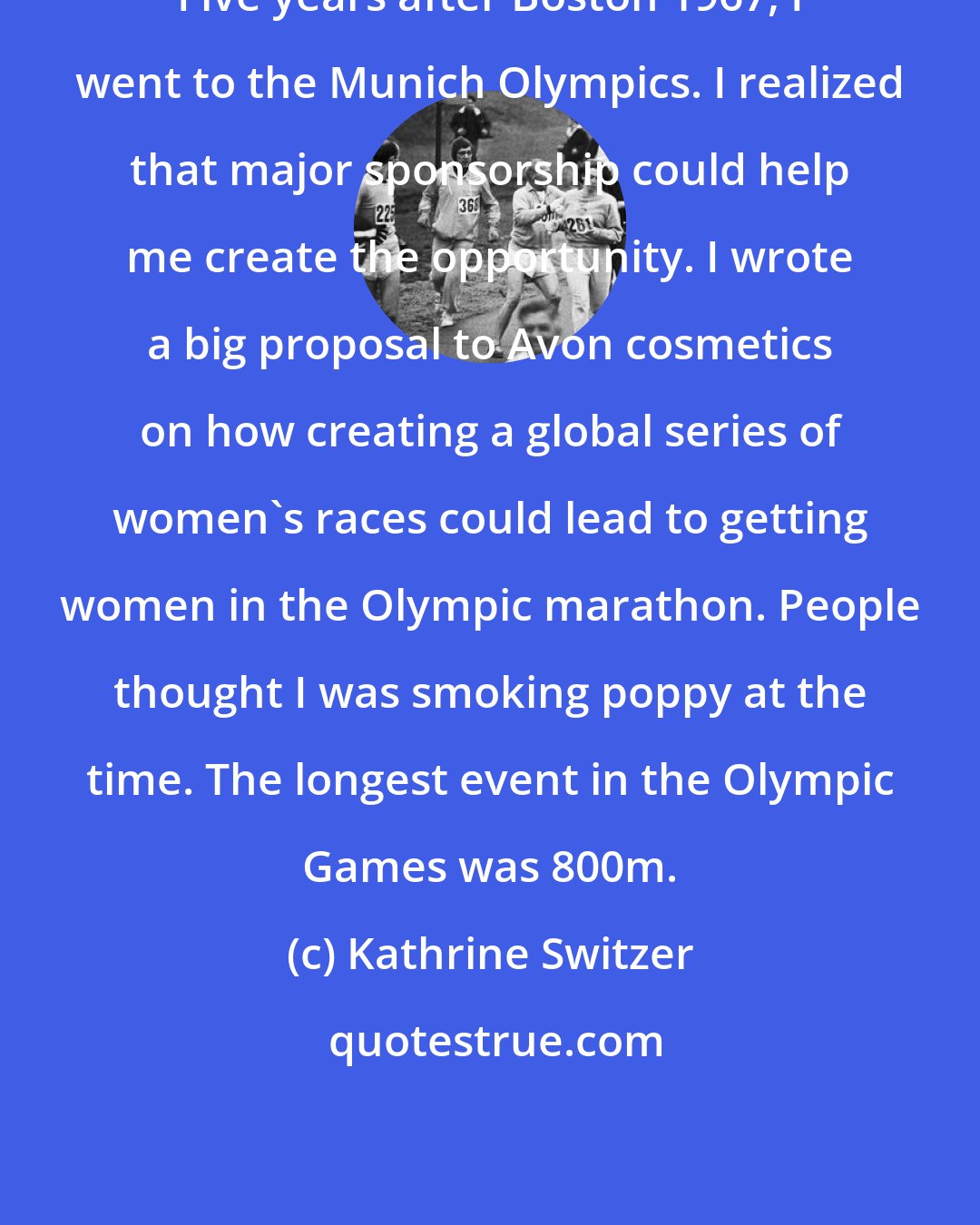 Kathrine Switzer: Five years after Boston 1967, I went to the Munich Olympics. I realized that major sponsorship could help me create the opportunity. I wrote a big proposal to Avon cosmetics on how creating a global series of women's races could lead to getting women in the Olympic marathon. People thought I was smoking poppy at the time. The longest event in the Olympic Games was 800m.