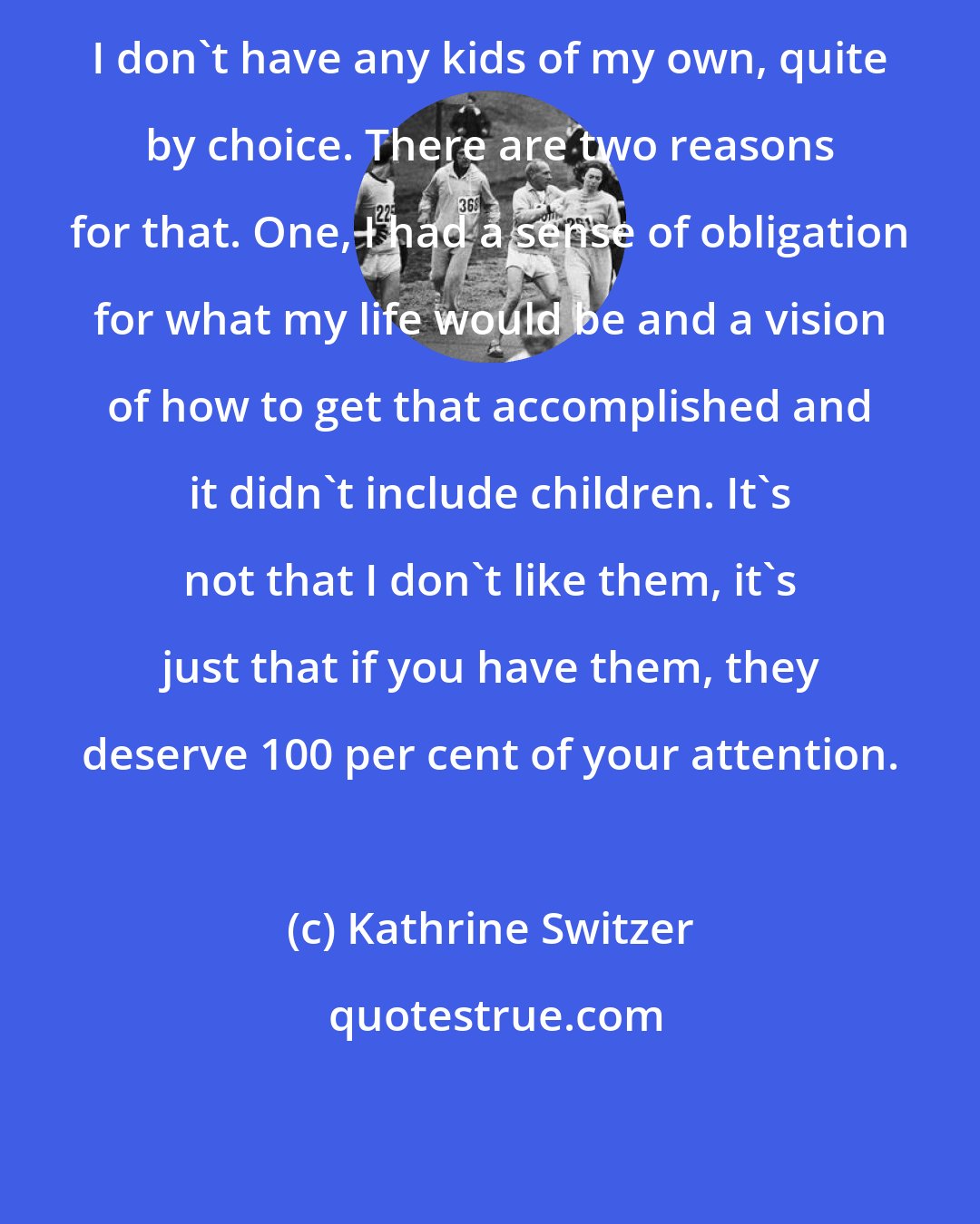 Kathrine Switzer: I don't have any kids of my own, quite by choice. There are two reasons for that. One, I had a sense of obligation for what my life would be and a vision of how to get that accomplished and it didn't include children. It's not that I don't like them, it's just that if you have them, they deserve 100 per cent of your attention.