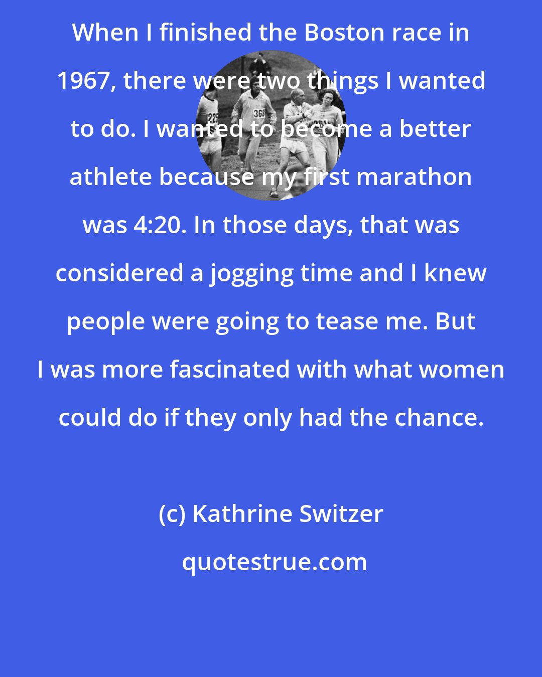 Kathrine Switzer: When I finished the Boston race in 1967, there were two things I wanted to do. I wanted to become a better athlete because my first marathon was 4:20. In those days, that was considered a jogging time and I knew people were going to tease me. But I was more fascinated with what women could do if they only had the chance.