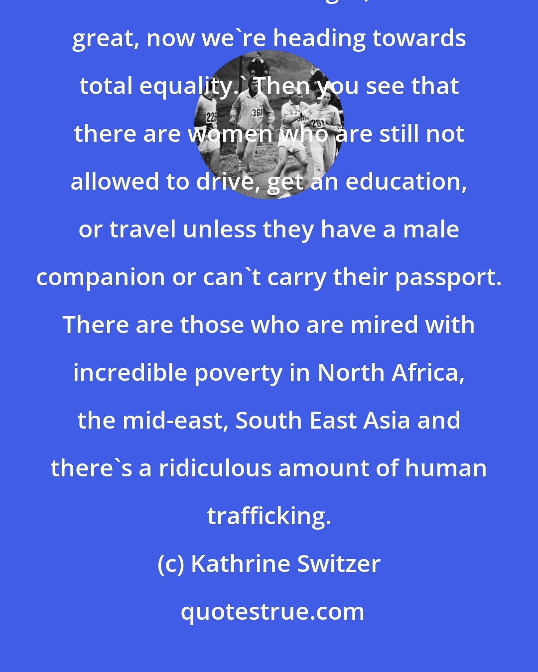 Kathrine Switzer: When I got the women's marathon into the Olympics and we had races all over the world I thought, 'That's great, now we're heading towards total equality.' Then you see that there are women who are still not allowed to drive, get an education, or travel unless they have a male companion or can't carry their passport. There are those who are mired with incredible poverty in North Africa, the mid-east, South East Asia and there's a ridiculous amount of human trafficking.