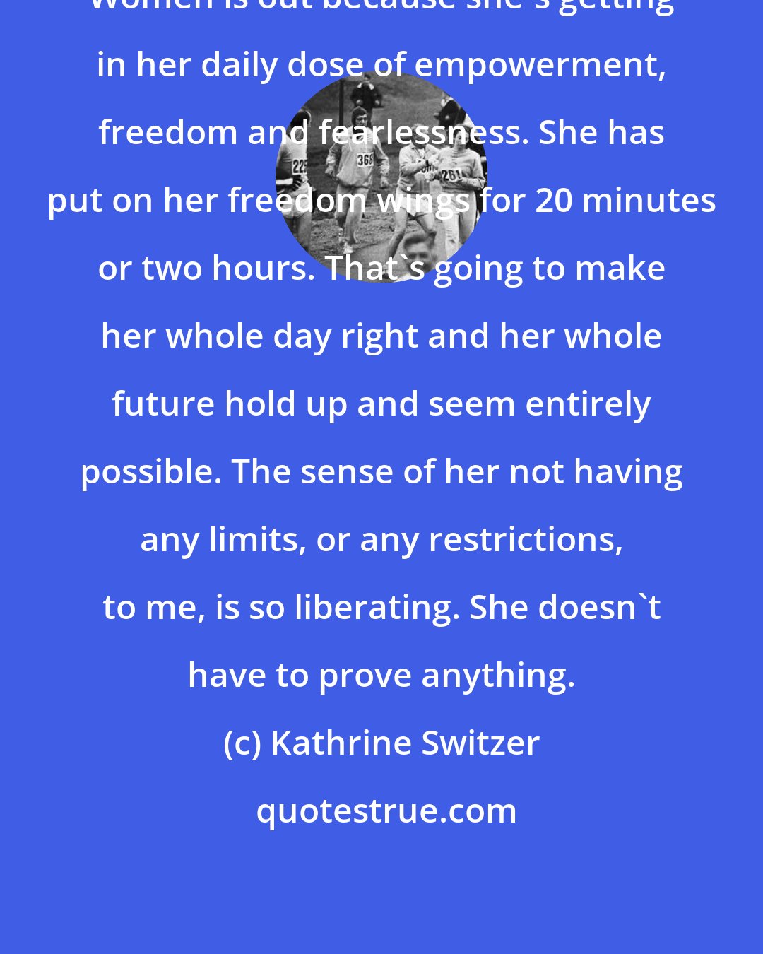 Kathrine Switzer: Women is out because she's getting in her daily dose of empowerment, freedom and fearlessness. She has put on her freedom wings for 20 minutes or two hours. That's going to make her whole day right and her whole future hold up and seem entirely possible. The sense of her not having any limits, or any restrictions, to me, is so liberating. She doesn't have to prove anything.