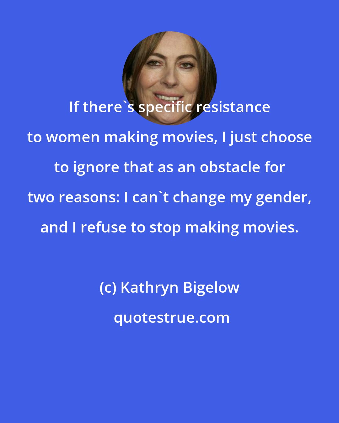 Kathryn Bigelow: If there's specific resistance to women making movies, I just choose to ignore that as an obstacle for two reasons: I can't change my gender, and I refuse to stop making movies.