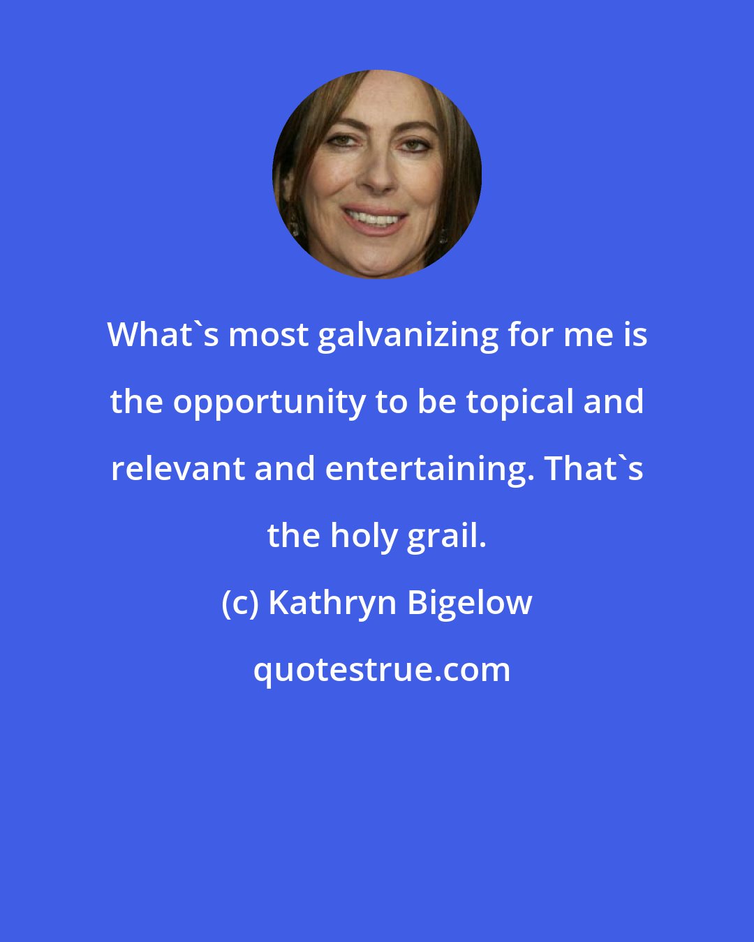 Kathryn Bigelow: What's most galvanizing for me is the opportunity to be topical and relevant and entertaining. That's the holy grail.
