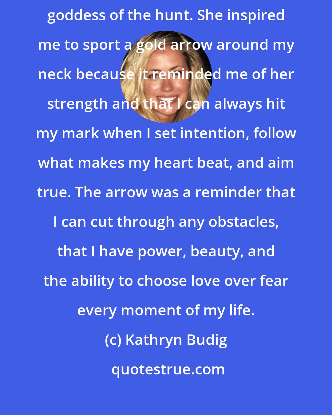 Kathryn Budig: My motto in life is 'aim true'. It came from my love of Artemis, the goddess of the hunt. She inspired me to sport a gold arrow around my neck because it reminded me of her strength and that I can always hit my mark when I set intention, follow what makes my heart beat, and aim true. The arrow was a reminder that I can cut through any obstacles, that I have power, beauty, and the ability to choose love over fear every moment of my life.