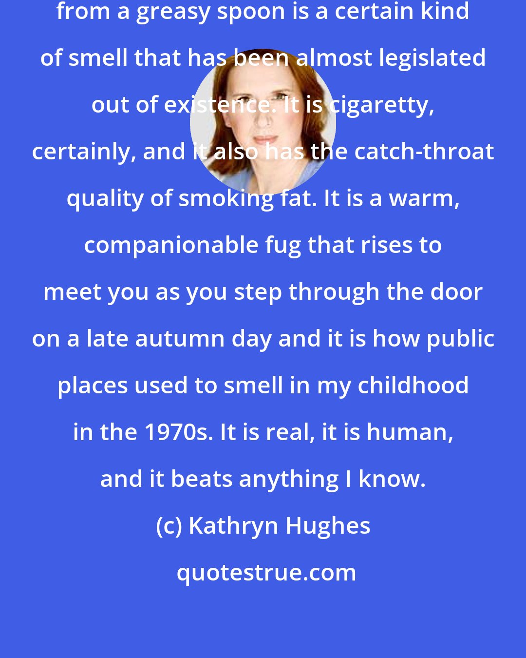 Kathryn Hughes: Most importantly, what you get from a greasy spoon is a certain kind of smell that has been almost legislated out of existence. It is cigaretty, certainly, and it also has the catch-throat quality of smoking fat. It is a warm, companionable fug that rises to meet you as you step through the door on a late autumn day and it is how public places used to smell in my childhood in the 1970s. It is real, it is human, and it beats anything I know.