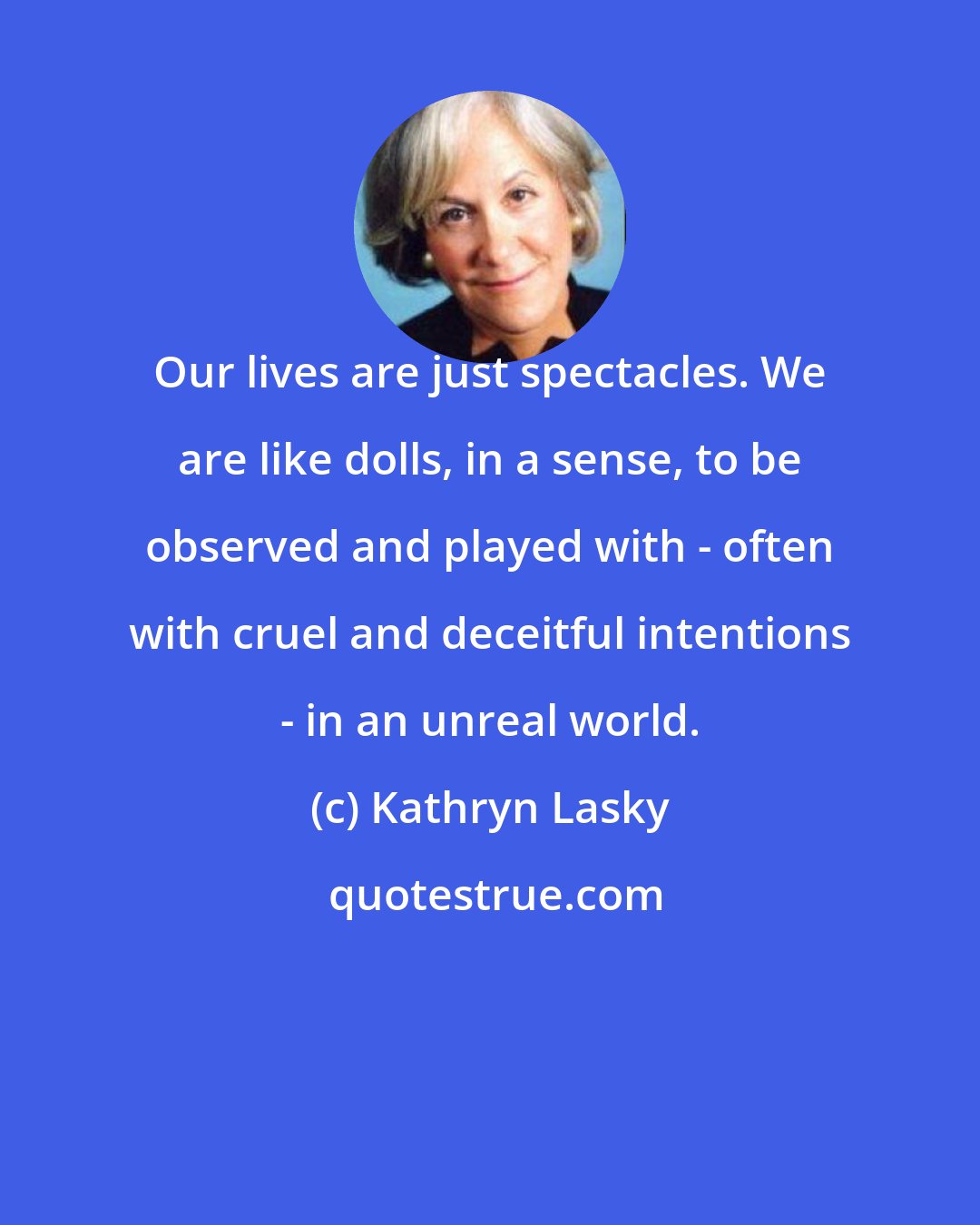 Kathryn Lasky: Our lives are just spectacles. We are like dolls, in a sense, to be observed and played with - often with cruel and deceitful intentions - in an unreal world.