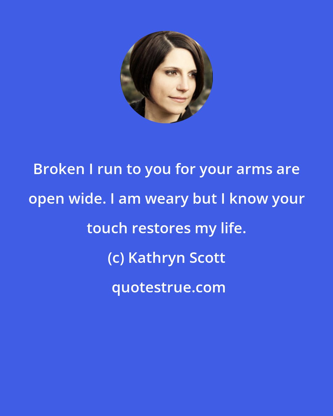 Kathryn Scott: Broken I run to you for your arms are open wide. I am weary but I know your touch restores my life.