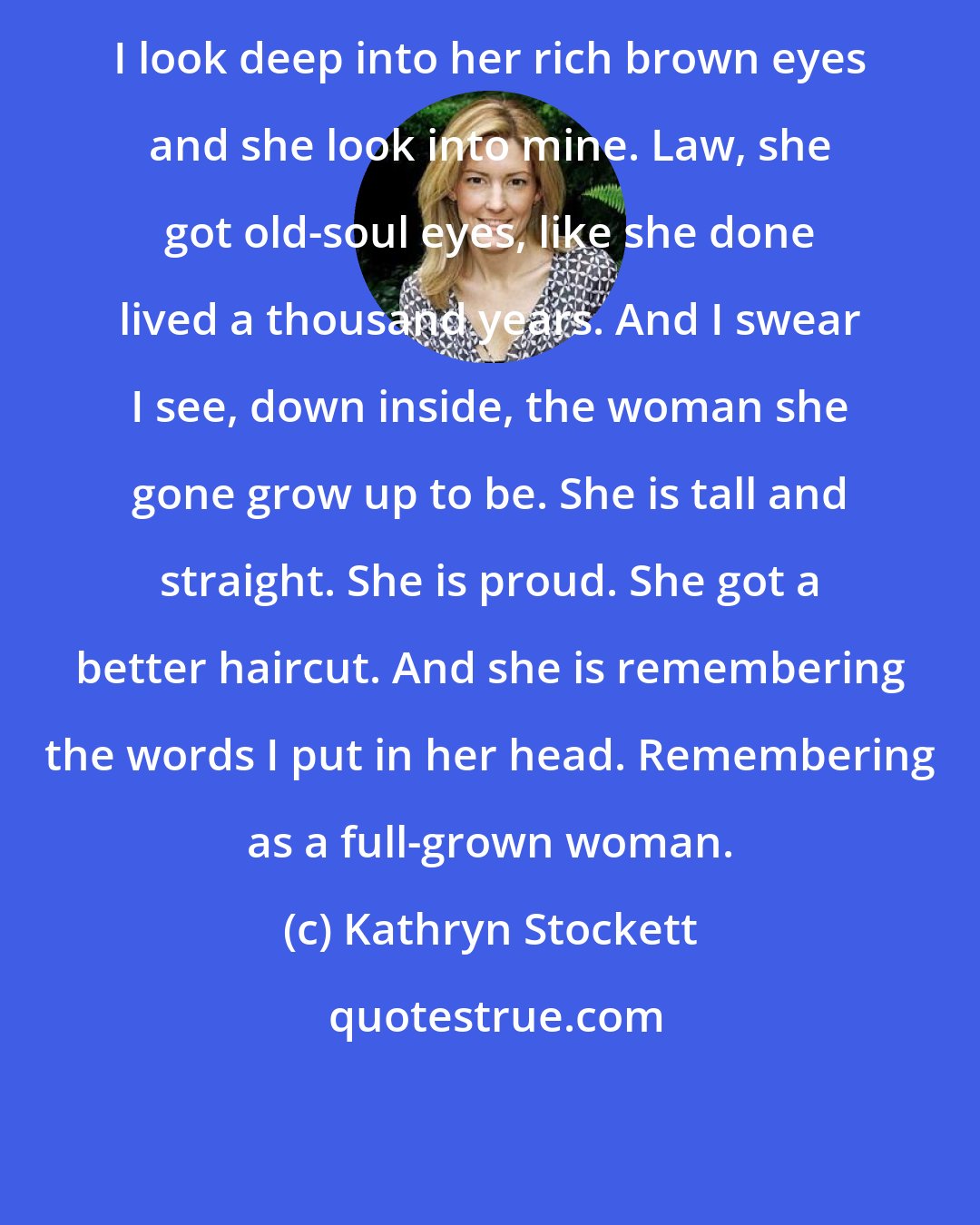 Kathryn Stockett: I look deep into her rich brown eyes and she look into mine. Law, she got old-soul eyes, like she done lived a thousand years. And I swear I see, down inside, the woman she gone grow up to be. She is tall and straight. She is proud. She got a better haircut. And she is remembering the words I put in her head. Remembering as a full-grown woman.