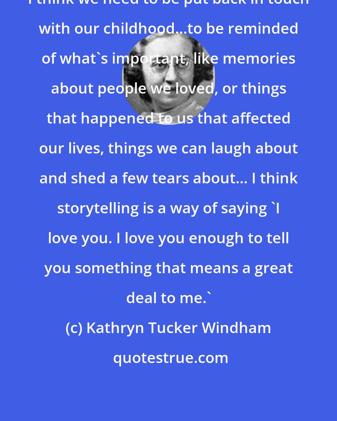 Kathryn Tucker Windham: I think we need to be put back in touch with our childhood...to be reminded of what's important, like memories about people we loved, or things that happened to us that affected our lives, things we can laugh about and shed a few tears about... I think storytelling is a way of saying 'I love you. I love you enough to tell you something that means a great deal to me.'