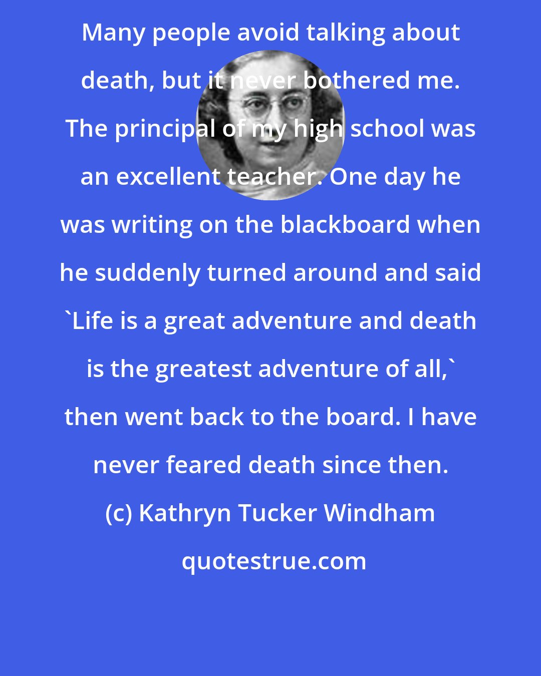 Kathryn Tucker Windham: Many people avoid talking about death, but it never bothered me. The principal of my high school was an excellent teacher. One day he was writing on the blackboard when he suddenly turned around and said 'Life is a great adventure and death is the greatest adventure of all,' then went back to the board. I have never feared death since then.