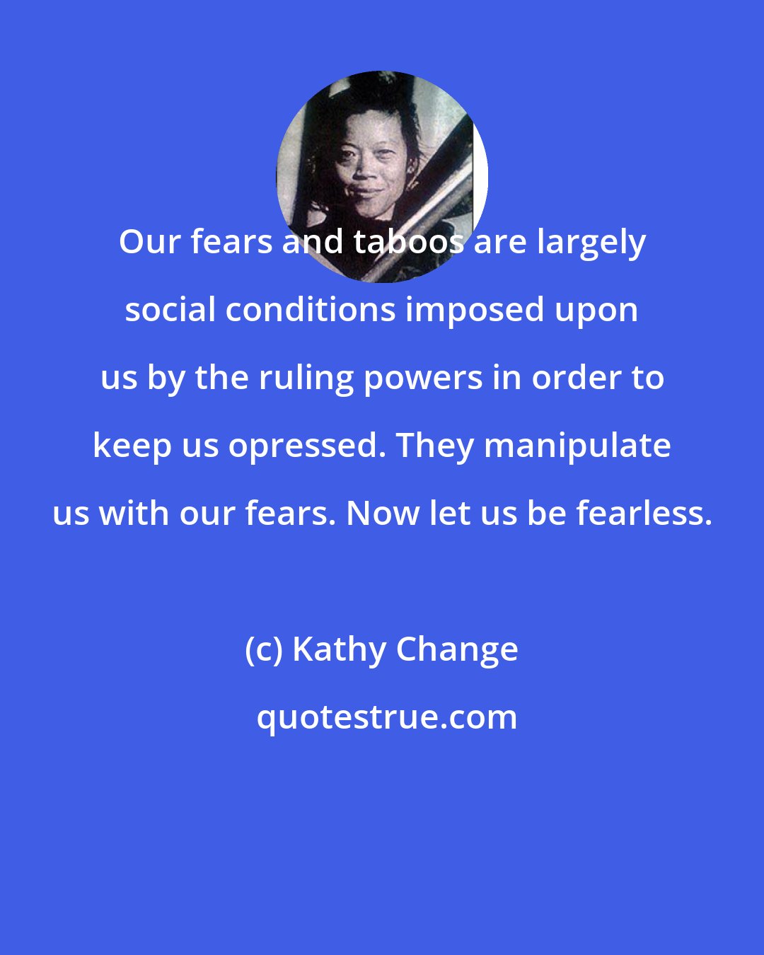 Kathy Change: Our fears and taboos are largely social conditions imposed upon us by the ruling powers in order to keep us opressed. They manipulate us with our fears. Now let us be fearless.
