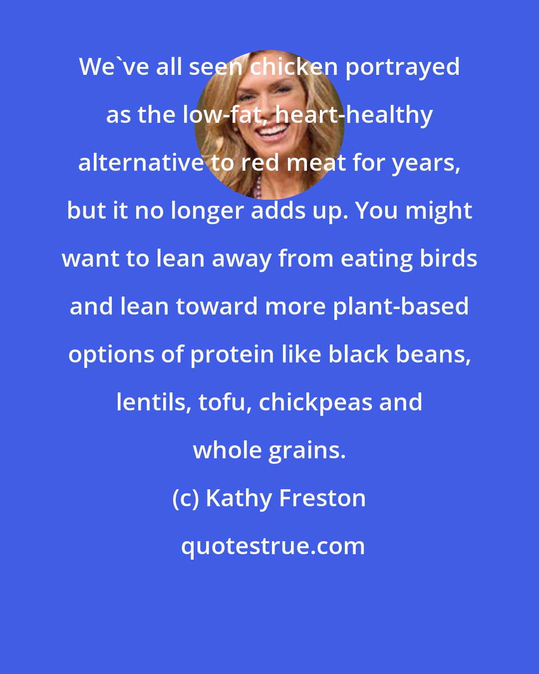 Kathy Freston: We've all seen chicken portrayed as the low-fat, heart-healthy alternative to red meat for years, but it no longer adds up. You might want to lean away from eating birds and lean toward more plant-based options of protein like black beans, lentils, tofu, chickpeas and whole grains.