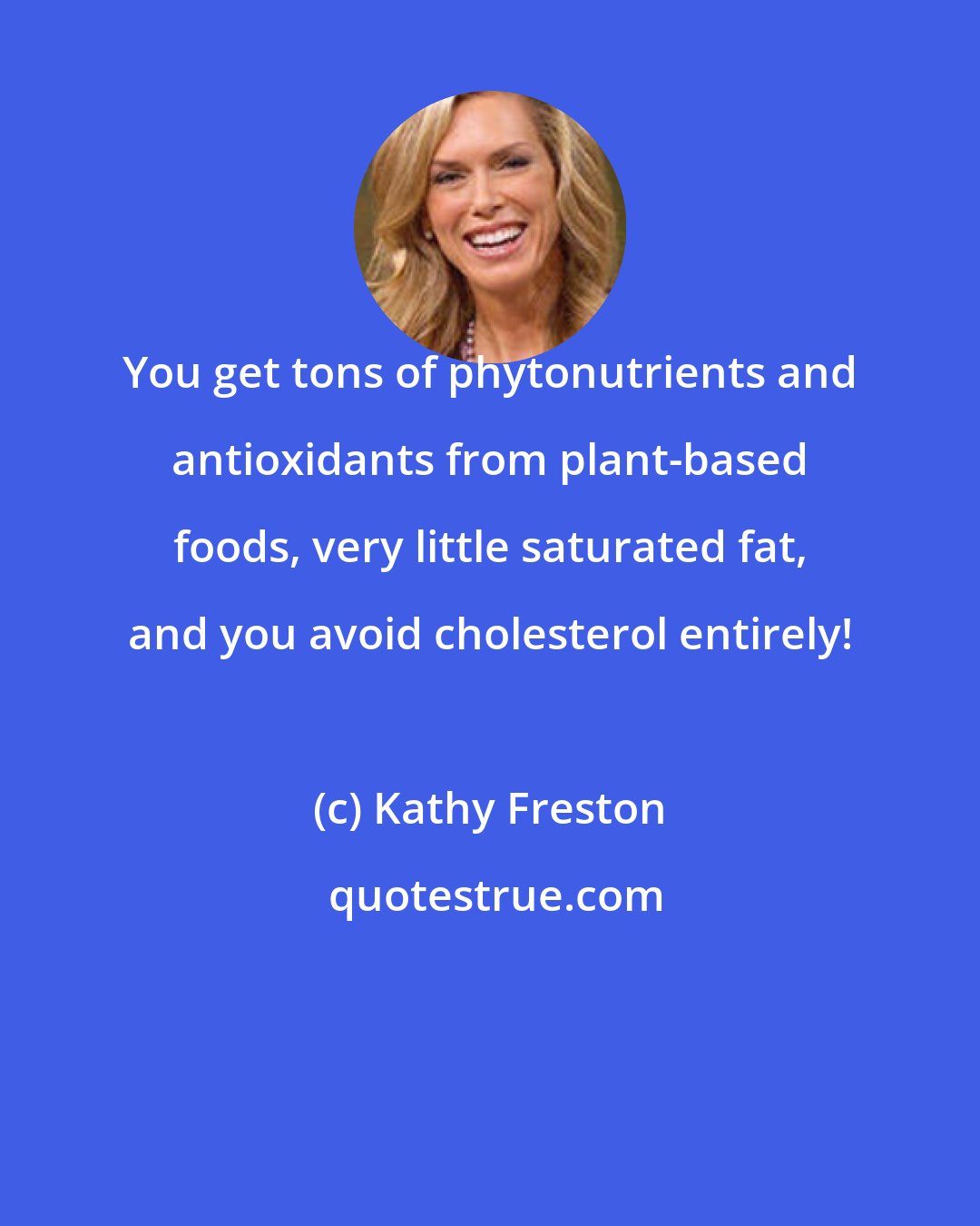 Kathy Freston: You get tons of phytonutrients and antioxidants from plant-based foods, very little saturated fat, and you avoid cholesterol entirely!