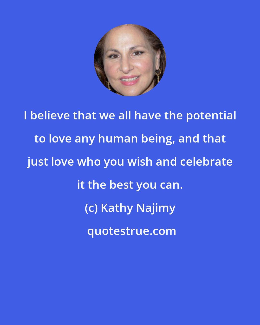 Kathy Najimy: I believe that we all have the potential to love any human being, and that just love who you wish and celebrate it the best you can.