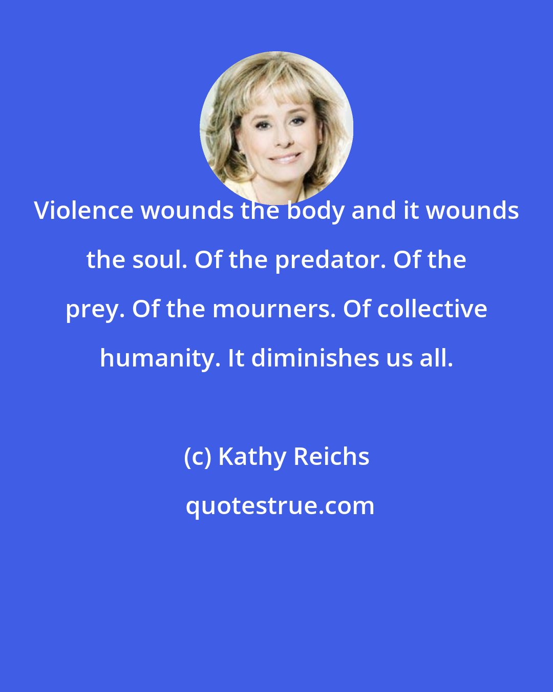 Kathy Reichs: Violence wounds the body and it wounds the soul. Of the predator. Of the prey. Of the mourners. Of collective humanity. It diminishes us all.