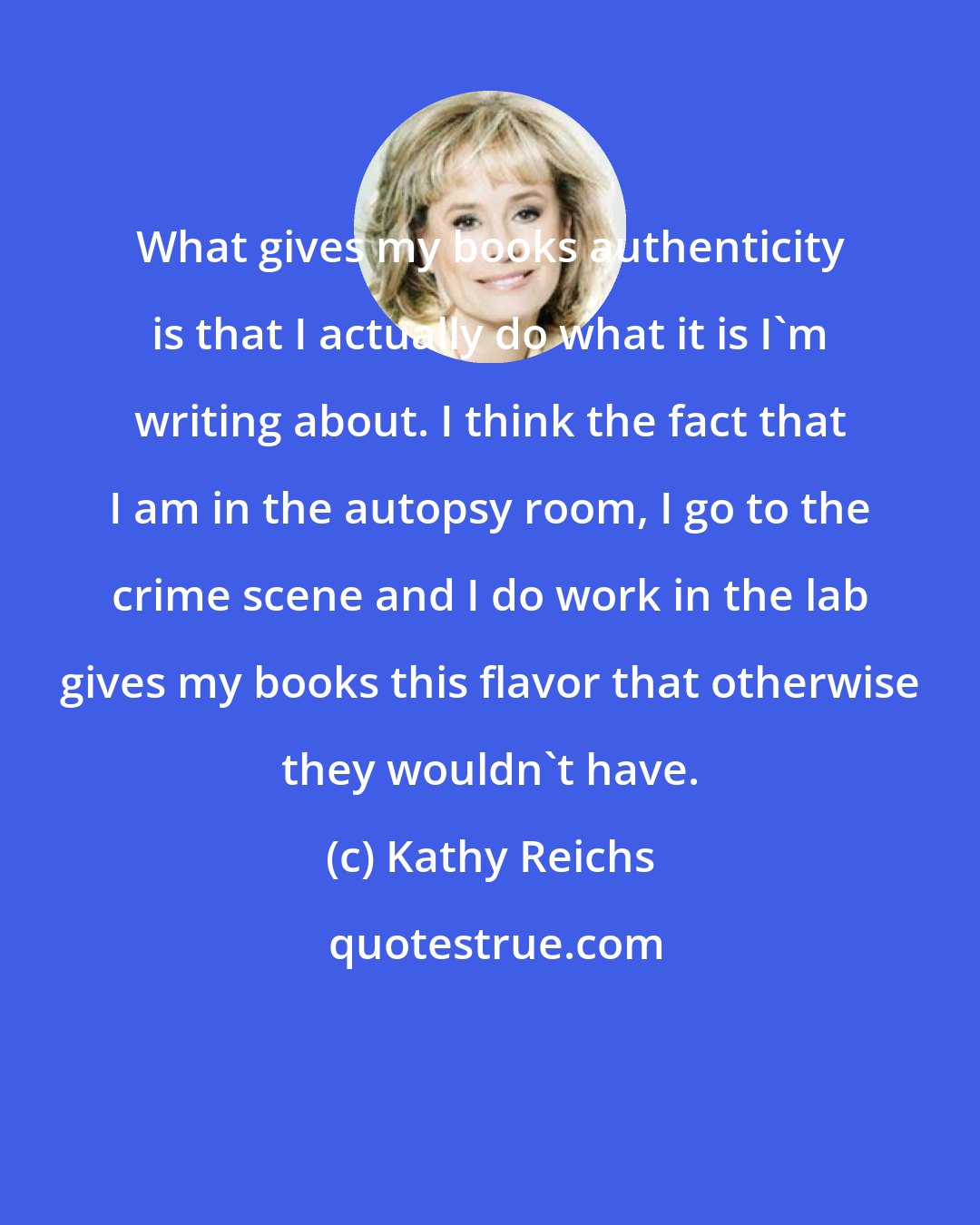 Kathy Reichs: What gives my books authenticity is that I actually do what it is I'm writing about. I think the fact that I am in the autopsy room, I go to the crime scene and I do work in the lab gives my books this flavor that otherwise they wouldn't have.