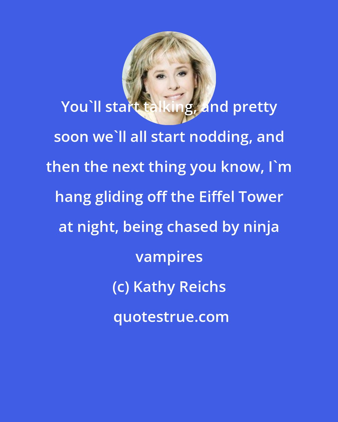 Kathy Reichs: You'll start talking, and pretty soon we'll all start nodding, and then the next thing you know, I'm hang gliding off the Eiffel Tower at night, being chased by ninja vampires