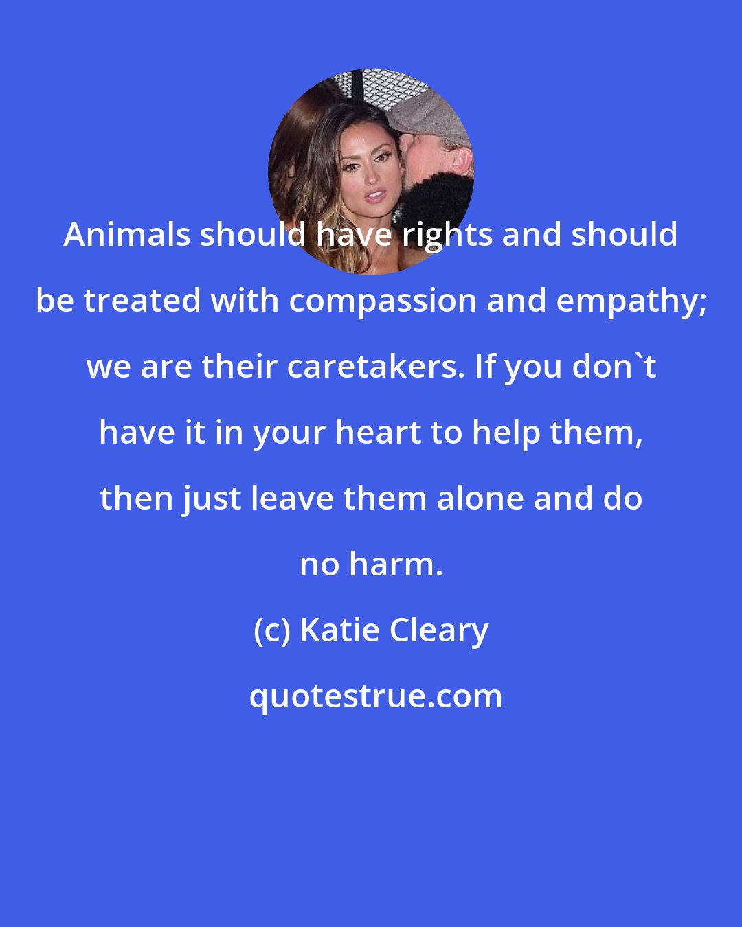 Katie Cleary: Animals should have rights and should be treated with compassion and empathy; we are their caretakers. If you don't have it in your heart to help them, then just leave them alone and do no harm.