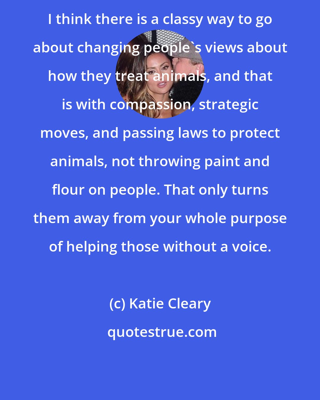 Katie Cleary: I think there is a classy way to go about changing people's views about how they treat animals, and that is with compassion, strategic moves, and passing laws to protect animals, not throwing paint and flour on people. That only turns them away from your whole purpose of helping those without a voice.