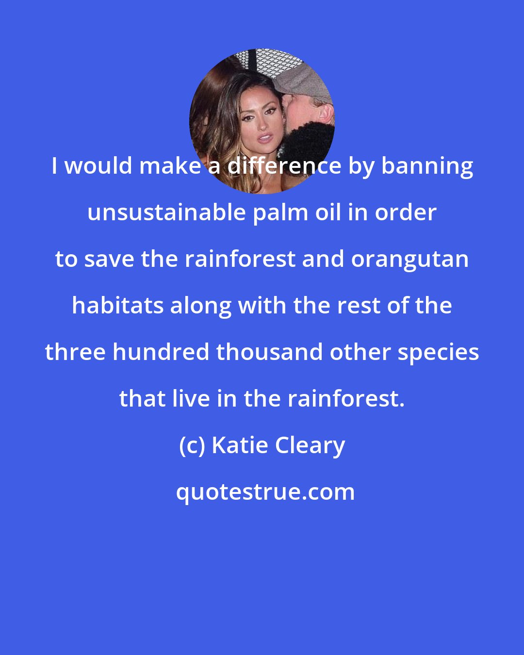 Katie Cleary: I would make a difference by banning unsustainable palm oil in order to save the rainforest and orangutan habitats along with the rest of the three hundred thousand other species that live in the rainforest.