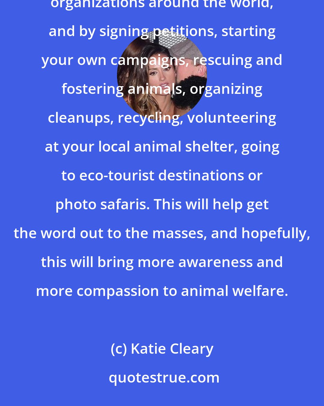 Katie Cleary: To be proactive is to educate yourself and get the word out via social media, or through one of the many animal-welfare organizations around the world, and by signing petitions, starting your own campaigns, rescuing and fostering animals, organizing cleanups, recycling, volunteering at your local animal shelter, going to eco-tourist destinations or photo safaris. This will help get the word out to the masses, and hopefully, this will bring more awareness and more compassion to animal welfare.