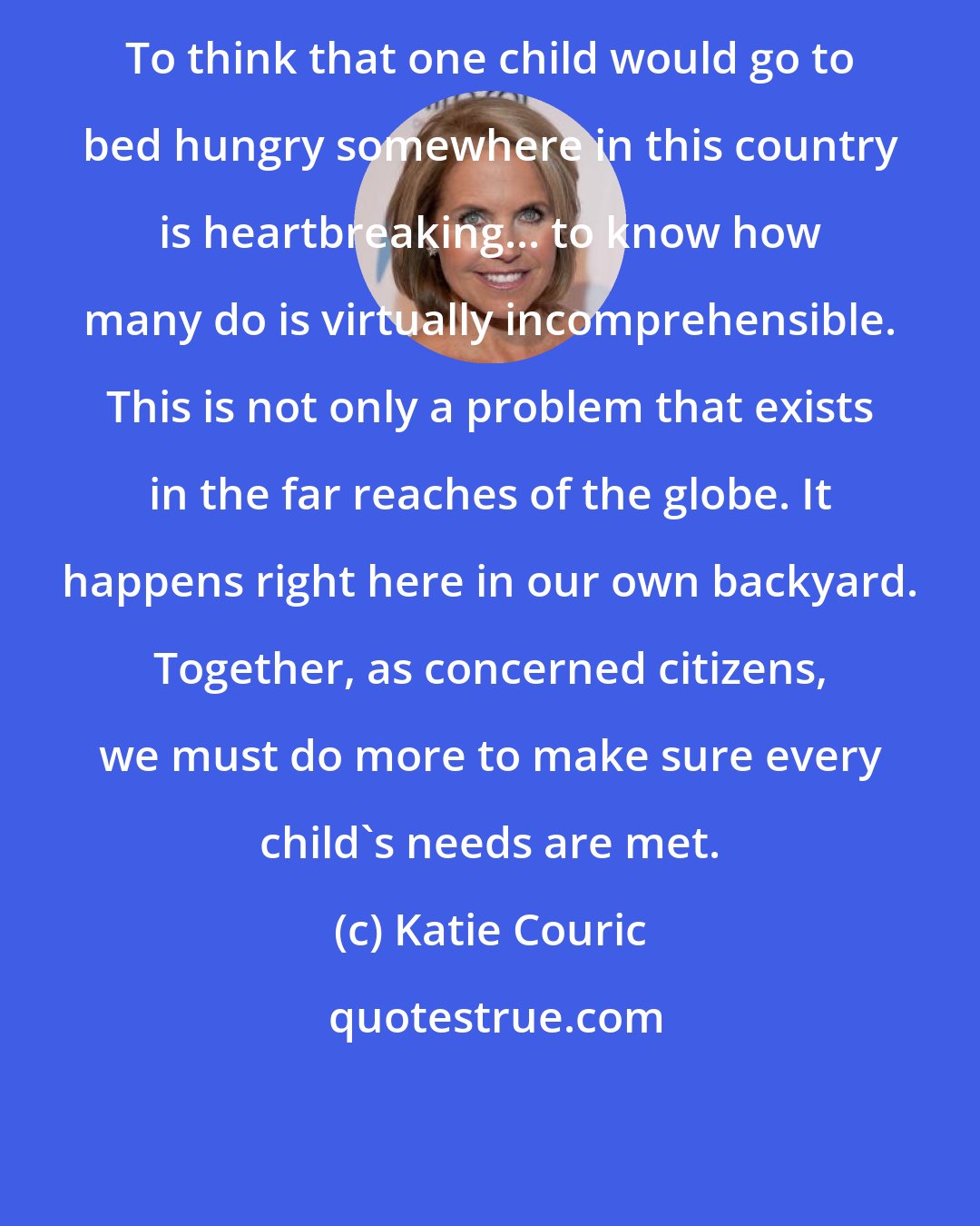 Katie Couric: To think that one child would go to bed hungry somewhere in this country is heartbreaking... to know how many do is virtually incomprehensible. This is not only a problem that exists in the far reaches of the globe. It happens right here in our own backyard. Together, as concerned citizens, we must do more to make sure every child's needs are met.