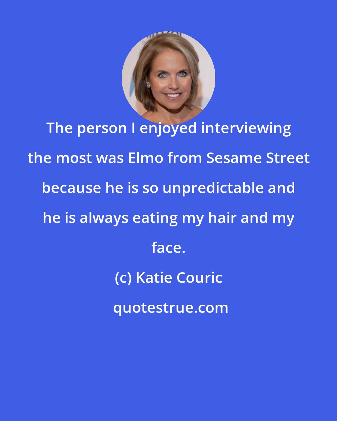 Katie Couric: The person I enjoyed interviewing the most was Elmo from Sesame Street because he is so unpredictable and he is always eating my hair and my face.
