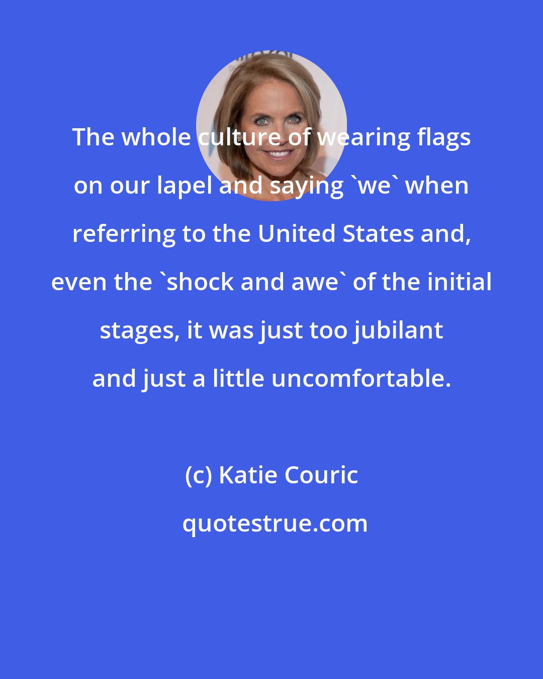 Katie Couric: The whole culture of wearing flags on our lapel and saying 'we' when referring to the United States and, even the 'shock and awe' of the initial stages, it was just too jubilant and just a little uncomfortable.