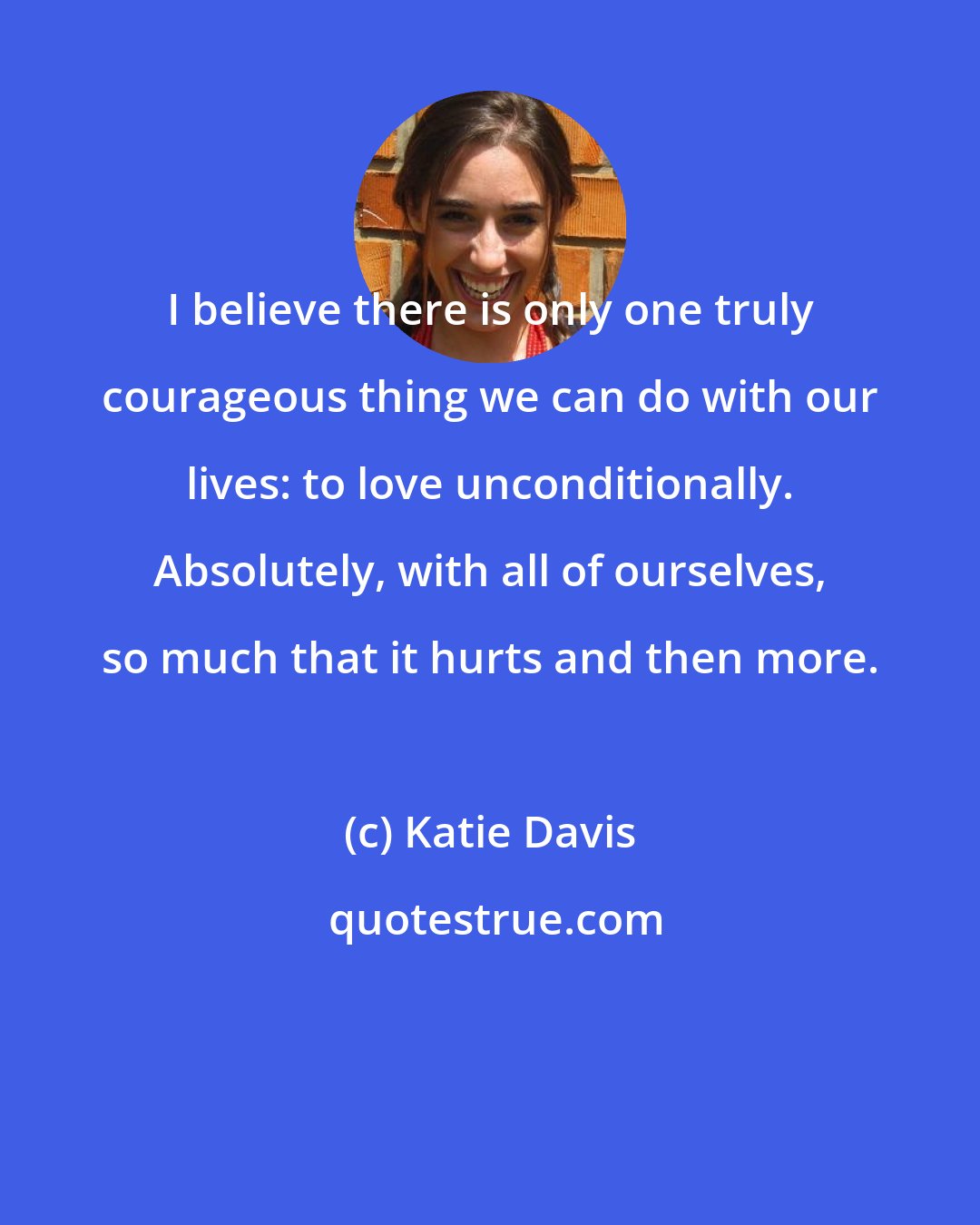 Katie Davis: I believe there is only one truly courageous thing we can do with our lives: to love unconditionally. Absolutely, with all of ourselves, so much that it hurts and then more.