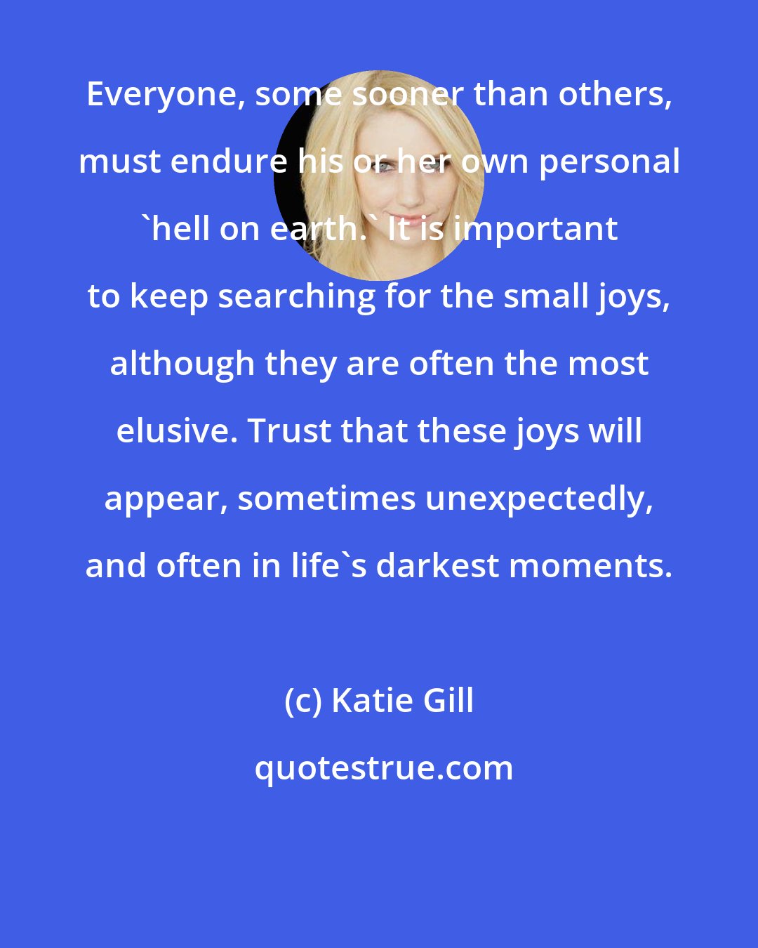 Katie Gill: Everyone, some sooner than others, must endure his or her own personal 'hell on earth.' It is important to keep searching for the small joys, although they are often the most elusive. Trust that these joys will appear, sometimes unexpectedly, and often in life's darkest moments.