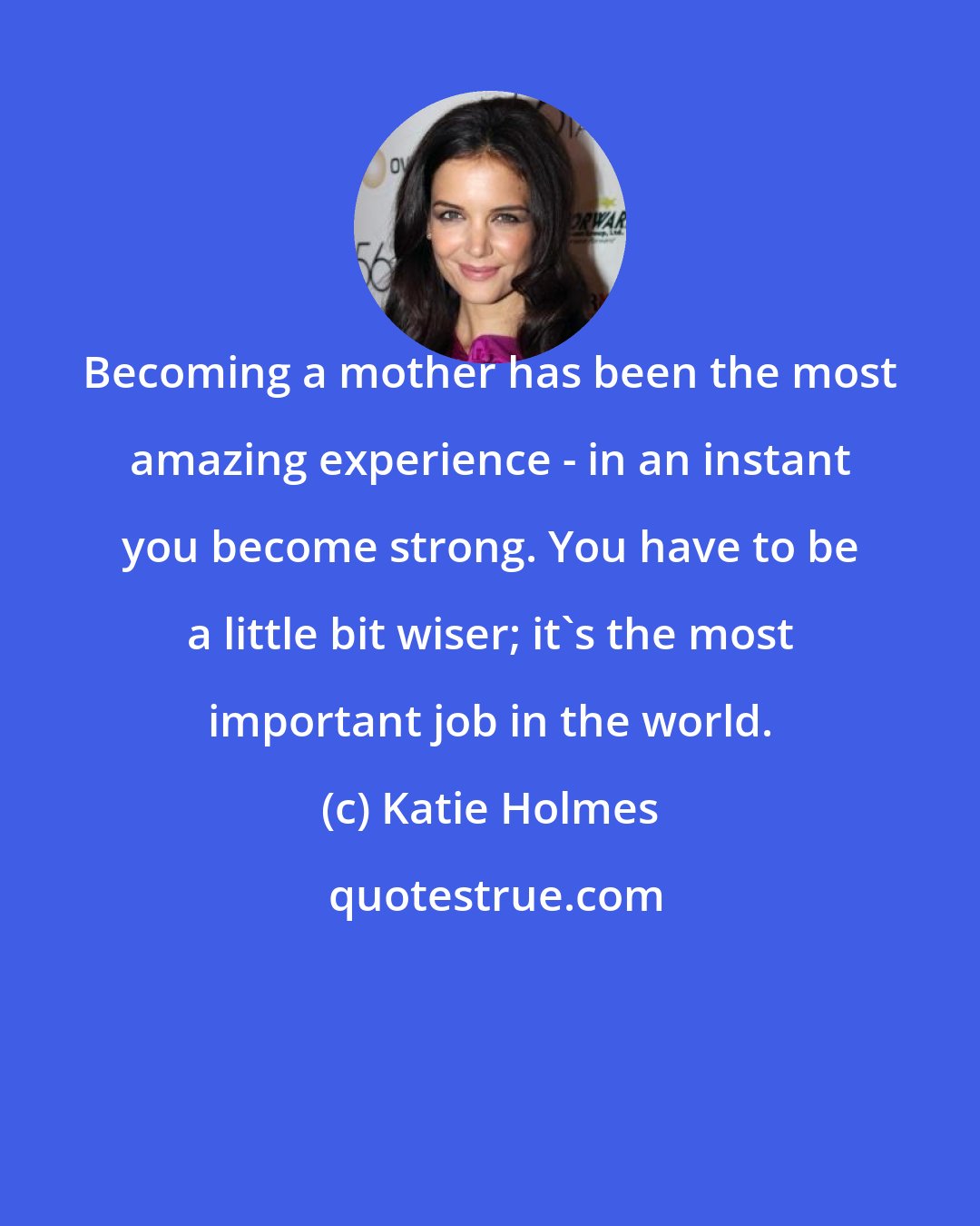 Katie Holmes: Becoming a mother has been the most amazing experience - in an instant you become strong. You have to be a little bit wiser; it's the most important job in the world.