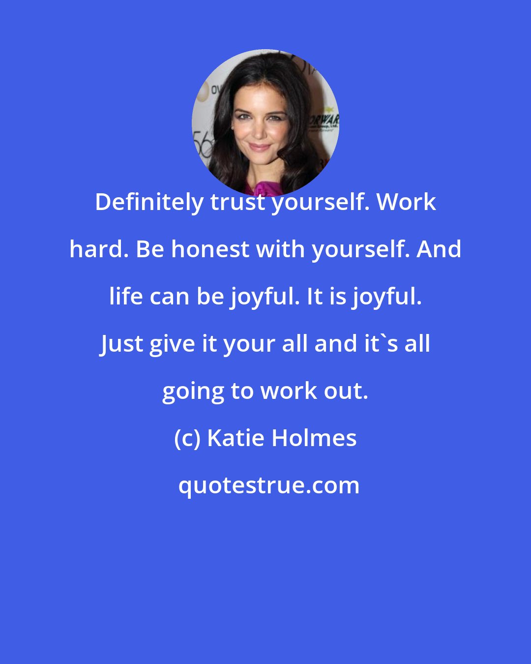 Katie Holmes: Definitely trust yourself. Work hard. Be honest with yourself. And life can be joyful. It is joyful. Just give it your all and it's all going to work out.