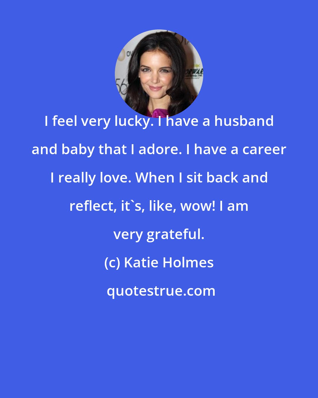 Katie Holmes: I feel very lucky. I have a husband and baby that I adore. I have a career I really love. When I sit back and reflect, it's, like, wow! I am very grateful.