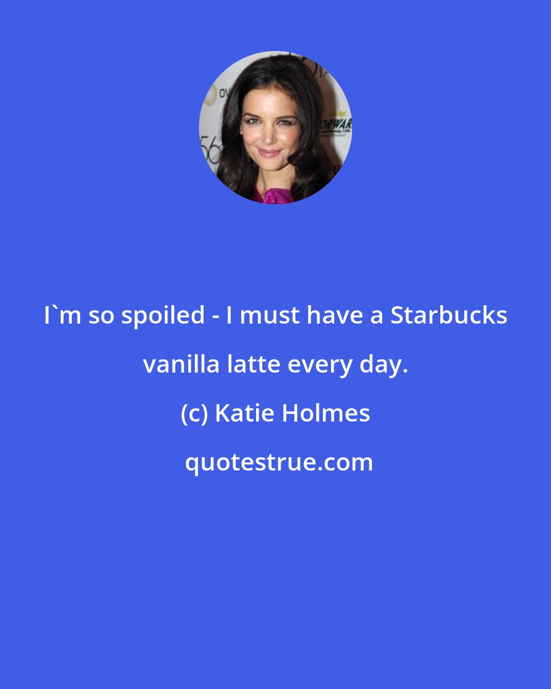 Katie Holmes: I'm so spoiled - I must have a Starbucks vanilla latte every day.