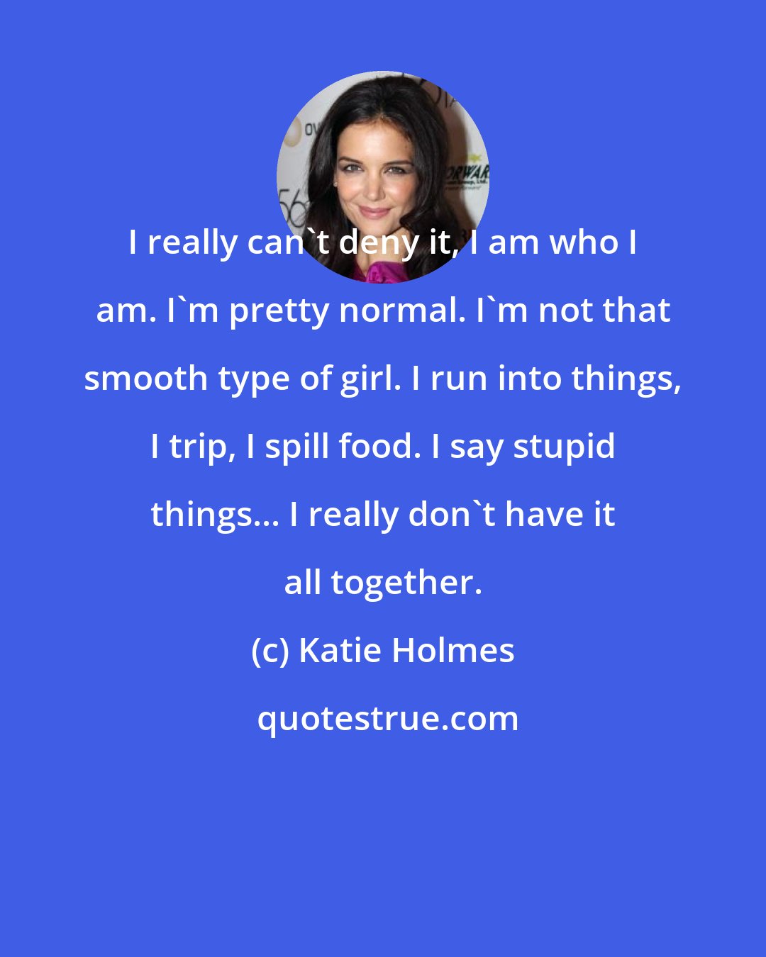 Katie Holmes: I really can't deny it, I am who I am. I'm pretty normal. I'm not that smooth type of girl. I run into things, I trip, I spill food. I say stupid things... I really don't have it all together.