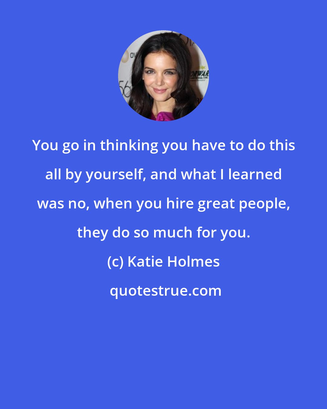 Katie Holmes: You go in thinking you have to do this all by yourself, and what I learned was no, when you hire great people, they do so much for you.