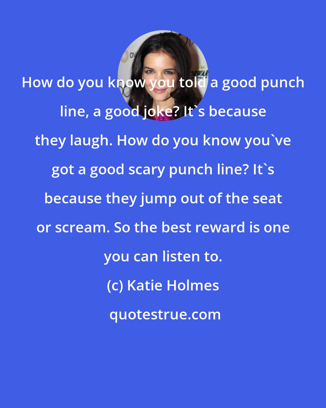 Katie Holmes: How do you know you told a good punch line, a good joke? It's because they laugh. How do you know you've got a good scary punch line? It's because they jump out of the seat or scream. So the best reward is one you can listen to.