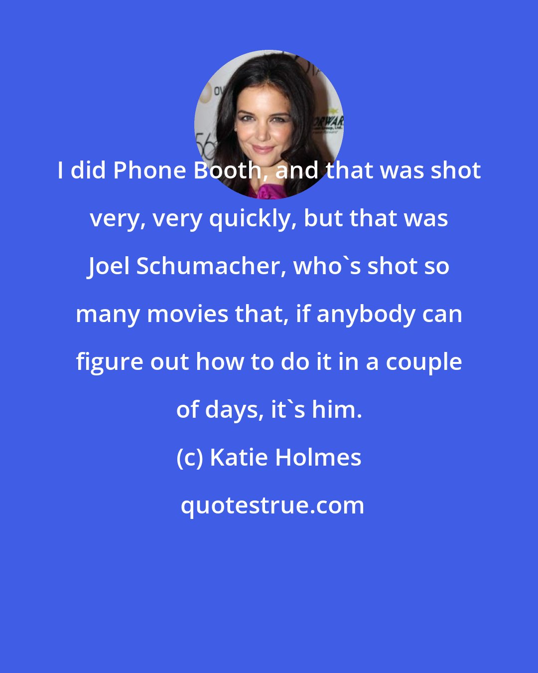 Katie Holmes: I did Phone Booth, and that was shot very, very quickly, but that was Joel Schumacher, who's shot so many movies that, if anybody can figure out how to do it in a couple of days, it's him.