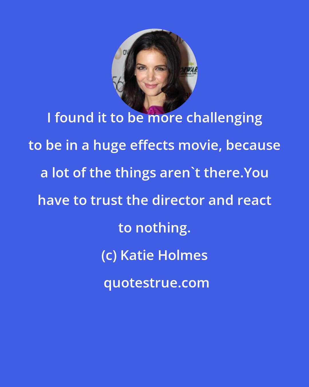 Katie Holmes: I found it to be more challenging to be in a huge effects movie, because a lot of the things aren't there.You have to trust the director and react to nothing.