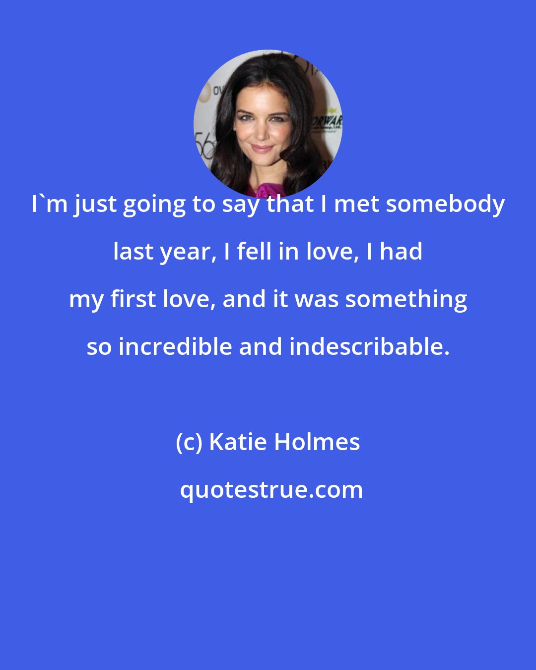 Katie Holmes: I'm just going to say that I met somebody last year, I fell in love, I had my first love, and it was something so incredible and indescribable.